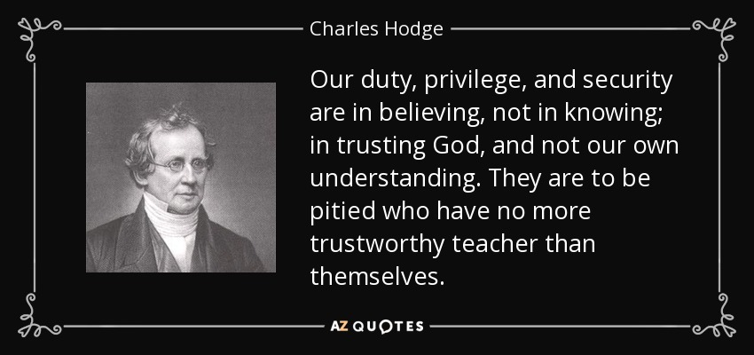 Our duty, privilege, and security are in believing, not in knowing; in trusting God, and not our own understanding. They are to be pitied who have no more trustworthy teacher than themselves. - Charles Hodge