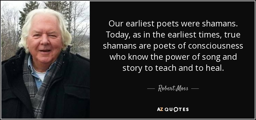 Our earliest poets were shamans. Today, as in the earliest times, true shamans are poets of consciousness who know the power of song and story to teach and to heal. - Robert Moss