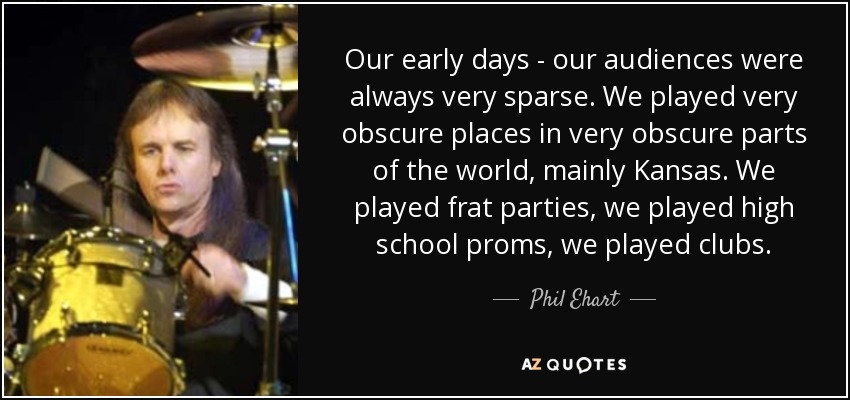 Our early days - our audiences were always very sparse. We played very obscure places in very obscure parts of the world, mainly Kansas. We played frat parties, we played high school proms, we played clubs. - Phil Ehart