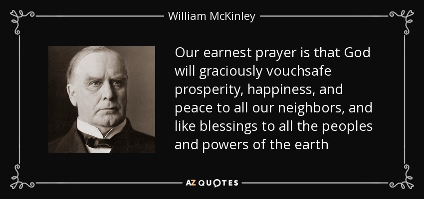 Our earnest prayer is that God will graciously vouchsafe prosperity, happiness, and peace to all our neighbors, and like blessings to all the peoples and powers of the earth - William McKinley