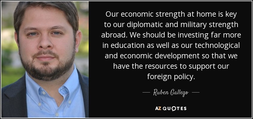 Our economic strength at home is key to our diplomatic and military strength abroad. We should be investing far more in education as well as our technological and economic development so that we have the resources to support our foreign policy. - Ruben Gallego