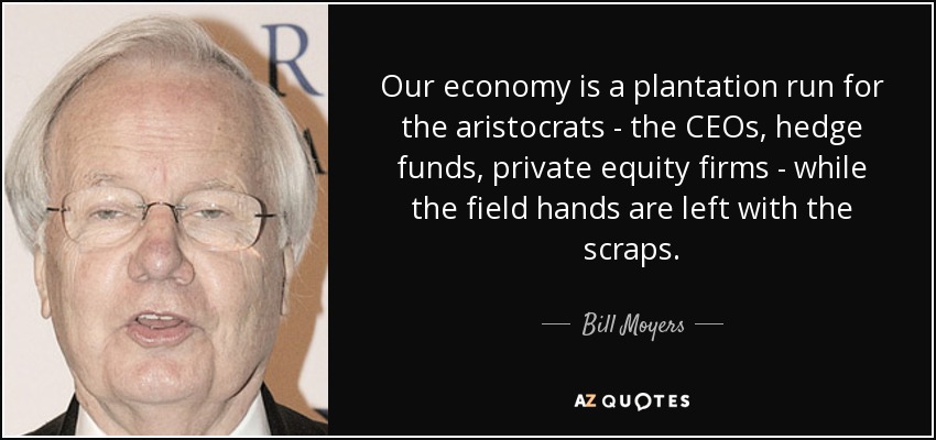 Our economy is a plantation run for the aristocrats - the CEOs, hedge funds, private equity firms - while the field hands are left with the scraps. - Bill Moyers