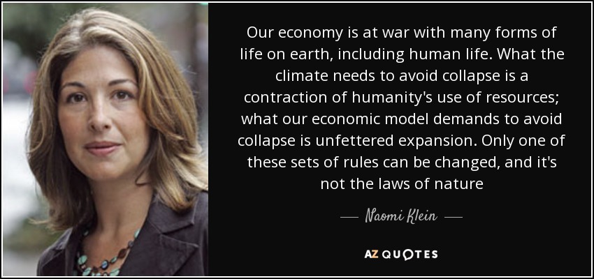 Our economy is at war with many forms of life on earth, including human life. What the climate needs to avoid collapse is a contraction of humanity's use of resources; what our economic model demands to avoid collapse is unfettered expansion. Only one of these sets of rules can be changed, and it's not the laws of nature - Naomi Klein