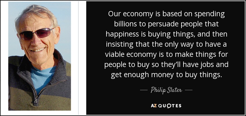 Our economy is based on spending billions to persuade people that happiness is buying things, and then insisting that the only way to have a viable economy is to make things for people to buy so they’ll have jobs and get enough money to buy things. - Philip Slater