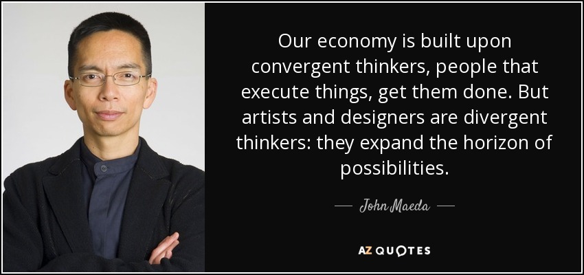 Our economy is built upon convergent thinkers, people that execute things, get them done. But artists and designers are divergent thinkers: they expand the horizon of possibilities. - John Maeda