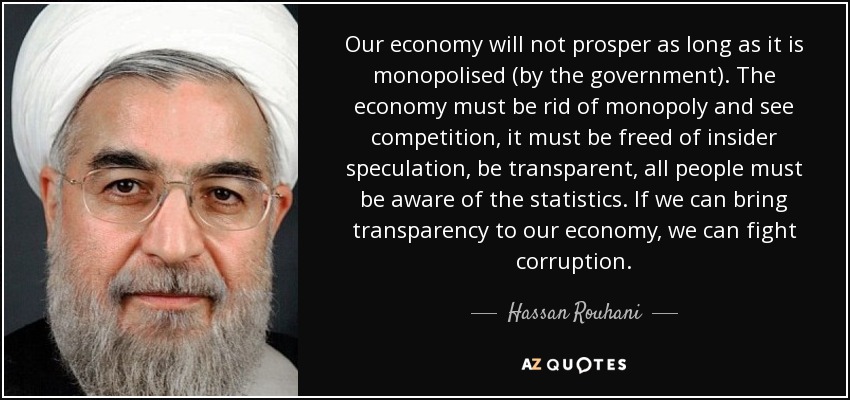 Our economy will not prosper as long as it is monopolised (by the government). The economy must be rid of monopoly and see competition, it must be freed of insider speculation, be transparent, all people must be aware of the statistics. If we can bring transparency to our economy, we can fight corruption. - Hassan Rouhani