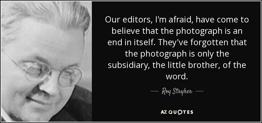 Our editors, I'm afraid, have come to believe that the photograph is an end in itself. They've forgotten that the photograph is only the subsidiary, the little brother, of the word. - Roy Stryker