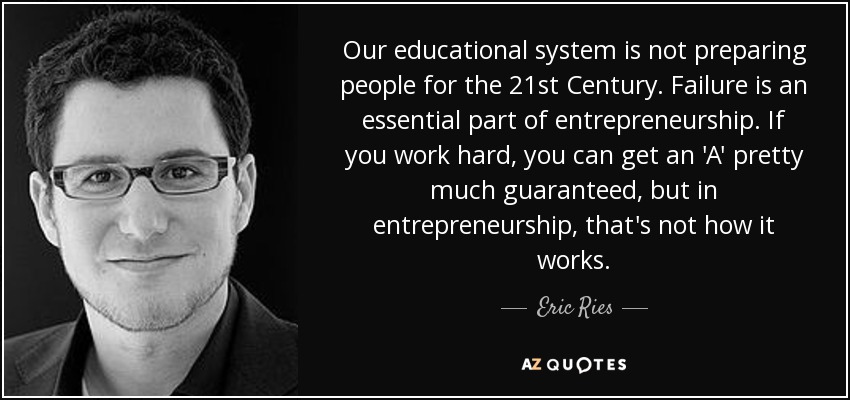 Our educational system is not preparing people for the 21st Century. Failure is an essential part of entrepreneurship. If you work hard, you can get an 'A' pretty much guaranteed, but in entrepreneurship, that's not how it works. - Eric Ries