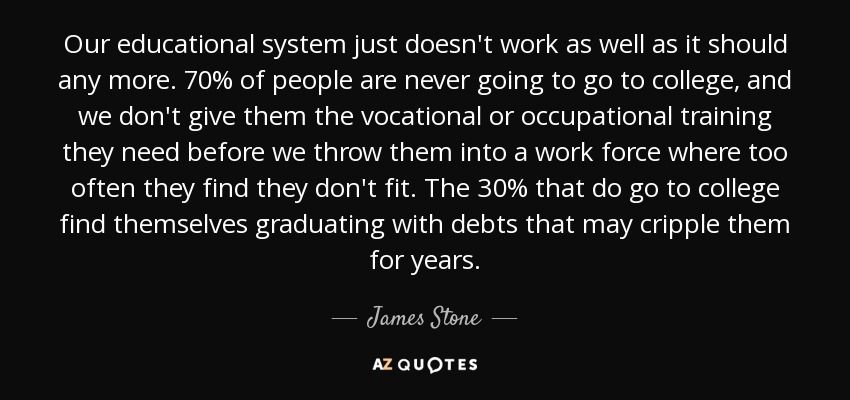 Our educational system just doesn't work as well as it should any more. 70% of people are never going to go to college, and we don't give them the vocational or occupational training they need before we throw them into a work force where too often they find they don't fit. The 30% that do go to college find themselves graduating with debts that may cripple them for years. - James Stone