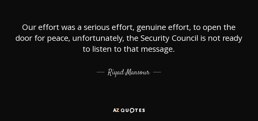 Our effort was a serious effort, genuine effort, to open the door for peace, unfortunately, the Security Council is not ready to listen to that message. - Riyad Mansour
