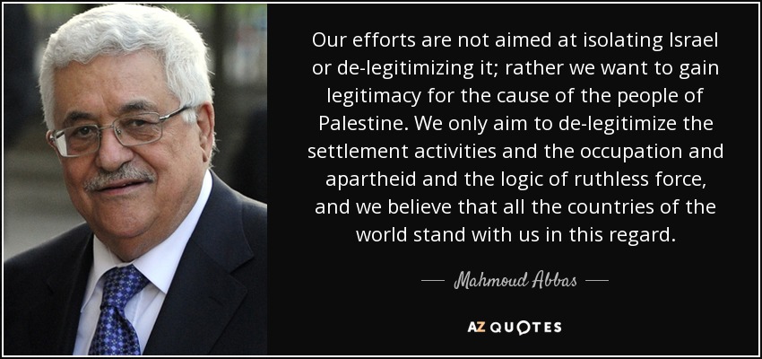 Our efforts are not aimed at isolating Israel or de-legitimizing it; rather we want to gain legitimacy for the cause of the people of Palestine. We only aim to de-legitimize the settlement activities and the occupation and apartheid and the logic of ruthless force, and we believe that all the countries of the world stand with us in this regard. - Mahmoud Abbas