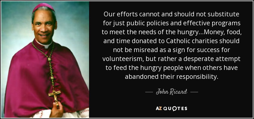 Our efforts cannot and should not substitute for just public policies and effective programs to meet the needs of the hungry...Money, food, and time donated to Catholic charities should not be misread as a sign for success for volunteerism, but rather a desperate attempt to feed the hungry people when others have abandoned their responsibility. - John Ricard