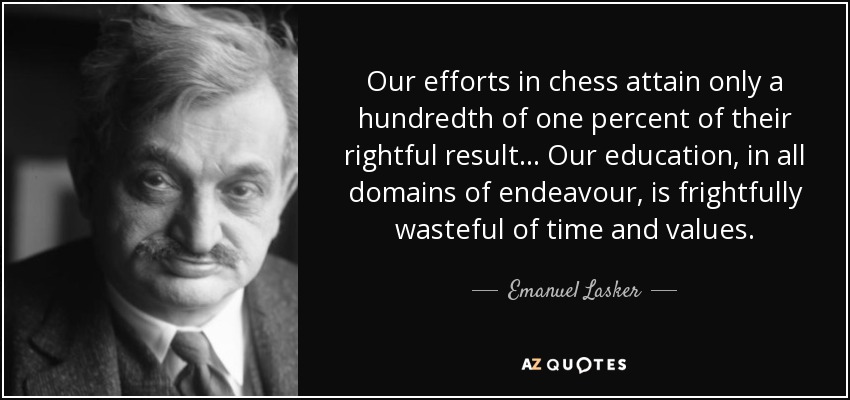 Our efforts in chess attain only a hundredth of one percent of their rightful result... Our education, in all domains of endeavour, is frightfully wasteful of time and values. - Emanuel Lasker