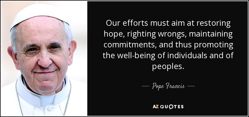 Our efforts must aim at restoring hope, righting wrongs, maintaining commitments, and thus promoting the well-being of individuals and of peoples. - Pope Francis