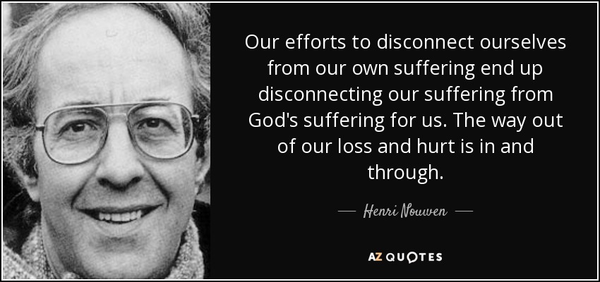Our efforts to disconnect ourselves from our own suffering end up disconnecting our suffering from God's suffering for us. The way out of our loss and hurt is in and through. - Henri Nouwen