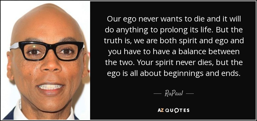 Our ego never wants to die and it will do anything to prolong its life. But the truth is, we are both spirit and ego and you have to have a balance between the two. Your spirit never dies, but the ego is all about beginnings and ends. - RuPaul