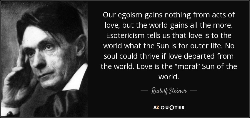 Our egoism gains nothing from acts of love, but the world gains all the more. Esotericism tells us that love is to the world what the Sun is for outer life. No soul could thrive if love departed from the world. Love is the “moral” Sun of the world. - Rudolf Steiner