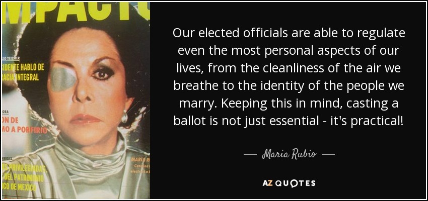 Our elected officials are able to regulate even the most personal aspects of our lives, from the cleanliness of the air we breathe to the identity of the people we marry. Keeping this in mind, casting a ballot is not just essential - it's practical! - Maria Rubio