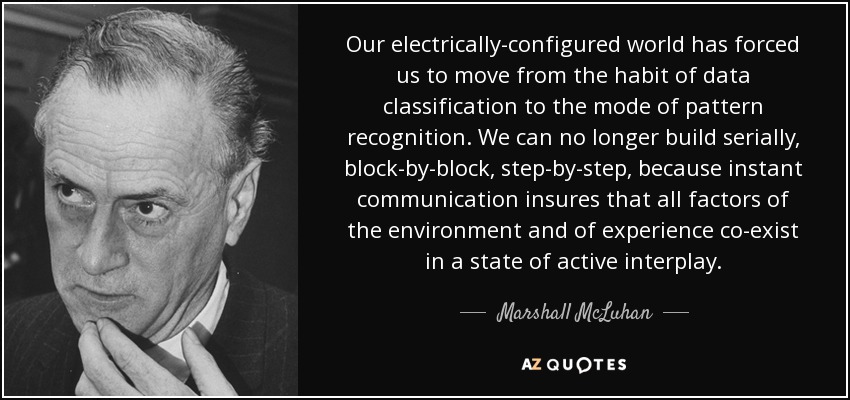 Our electrically-configured world has forced us to move from the habit of data classification to the mode of pattern recognition. We can no longer build serially, block-by-block, step-by-step, because instant communication insures that all factors of the environment and of experience co-exist in a state of active interplay. - Marshall McLuhan