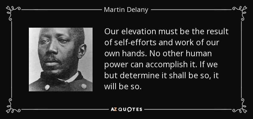 Our elevation must be the result of self-efforts and work of our own hands. No other human power can accomplish it. If we but determine it shall be so, it will be so. - Martin Delany