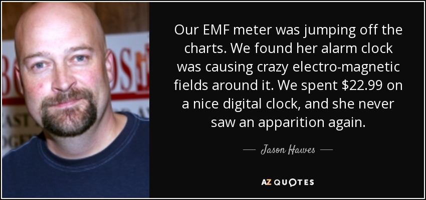 Our EMF meter was jumping off the charts. We found her alarm clock was causing crazy electro-magnetic fields around it. We spent $22.99 on a nice digital clock, and she never saw an apparition again. - Jason Hawes