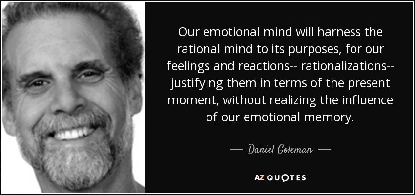 Our emotional mind will harness the rational mind to its purposes, for our feelings and reactions-- rationalizations-- justifying them in terms of the present moment, without realizing the influence of our emotional memory. - Daniel Goleman