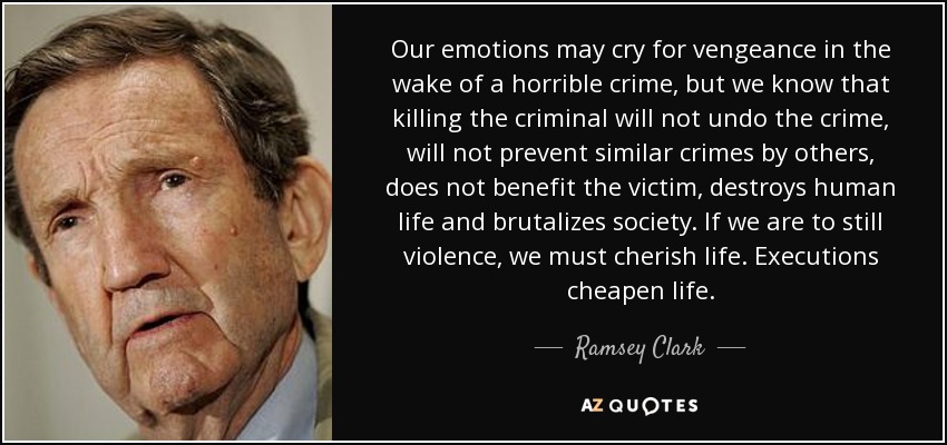 Our emotions may cry for vengeance in the wake of a horrible crime, but we know that killing the criminal will not undo the crime, will not prevent similar crimes by others, does not benefit the victim, destroys human life and brutalizes society. If we are to still violence, we must cherish life. Executions cheapen life. - Ramsey Clark