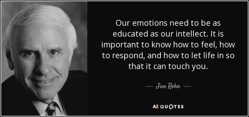 Our emotions need to be as educated as our intellect. It is important to know how to feel, how to respond, and how to let life in so that it can touch you. - Jim Rohn