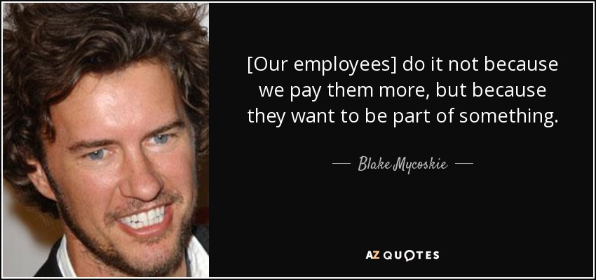 [Our employees] do it not because we pay them more, but because they want to be part of something. - Blake Mycoskie