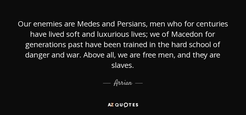 Our enemies are Medes and Persians, men who for centuries have lived soft and luxurious lives; we of Macedon for generations past have been trained in the hard school of danger and war. Above all, we are free men, and they are slaves. - Arrian