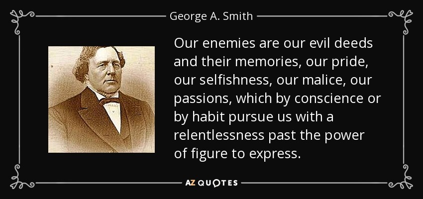 Our enemies are our evil deeds and their memories, our pride, our selfishness, our malice, our passions, which by conscience or by habit pursue us with a relentlessness past the power of figure to express. - George A. Smith