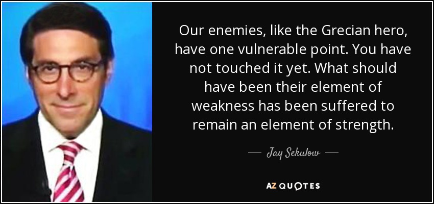 Our enemies, like the Grecian hero, have one vulnerable point. You have not touched it yet. What should have been their element of weakness has been suffered to remain an element of strength. - Jay Sekulow