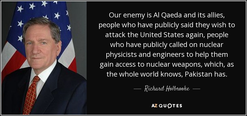 Our enemy is Al Qaeda and its allies, people who have publicly said they wish to attack the United States again, people who have publicly called on nuclear physicists and engineers to help them gain access to nuclear weapons, which, as the whole world knows, Pakistan has. - Richard Holbrooke