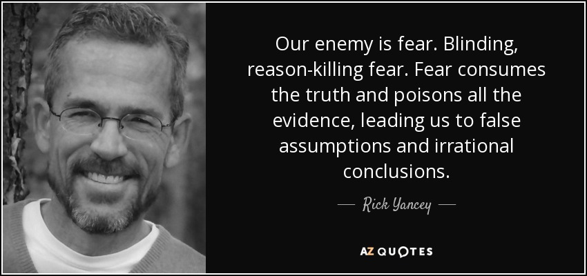 Our enemy is fear. Blinding, reason-killing fear. Fear consumes the truth and poisons all the evidence, leading us to false assumptions and irrational conclusions. - Rick Yancey