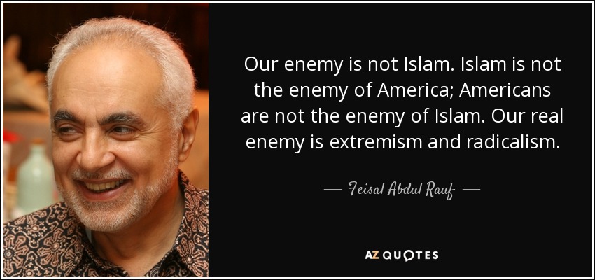 Our enemy is not Islam. Islam is not the enemy of America; Americans are not the enemy of Islam. Our real enemy is extremism and radicalism. - Feisal Abdul Rauf