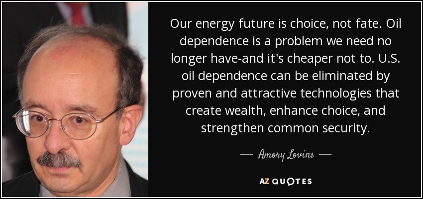 Our energy future is choice, not fate. Oil dependence is a problem we need no longer have-and it's cheaper not to. U.S. oil dependence can be eliminated by proven and attractive technologies that create wealth, enhance choice, and strengthen common security. - Amory Lovins