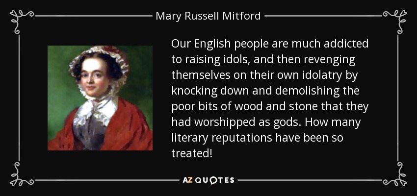 Our English people are much addicted to raising idols, and then revenging themselves on their own idolatry by knocking down and demolishing the poor bits of wood and stone that they had worshipped as gods. How many literary reputations have been so treated! - Mary Russell Mitford