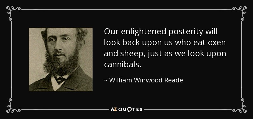 Our enlightened posterity will look back upon us who eat oxen and sheep, just as we look upon cannibals. - William Winwood Reade