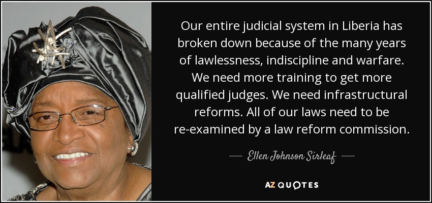 Our entire judicial system in Liberia has broken down because of the many years of lawlessness, indiscipline and warfare. We need more training to get more qualified judges. We need infrastructural reforms. All of our laws need to be re-examined by a law reform commission. - Ellen Johnson Sirleaf