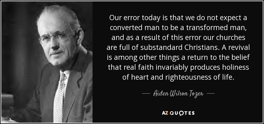 Our error today is that we do not expect a converted man to be a transformed man, and as a result of this error our churches are full of substandard Christians. A revival is among other things a return to the belief that real faith invariably produces holiness of heart and righteousness of life. - Aiden Wilson Tozer