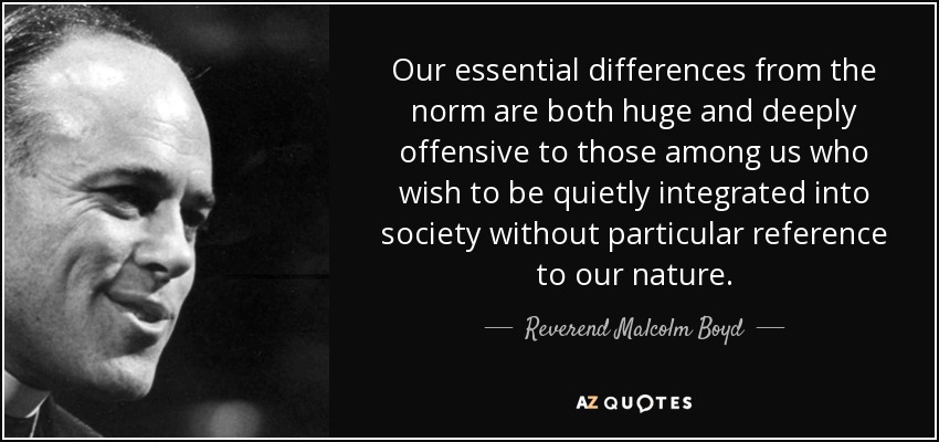 Our essential differences from the norm are both huge and deeply offensive to those among us who wish to be quietly integrated into society without particular reference to our nature. - Reverend Malcolm Boyd