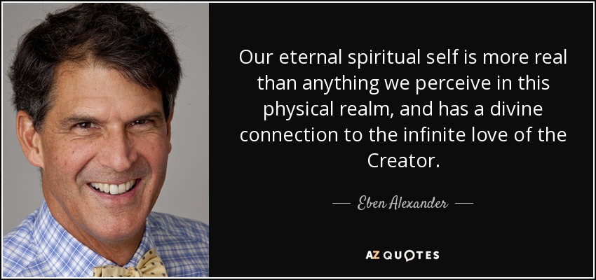 Our eternal spiritual self is more real than anything we perceive in this physical realm, and has a divine connection to the infinite love of the Creator. - Eben Alexander