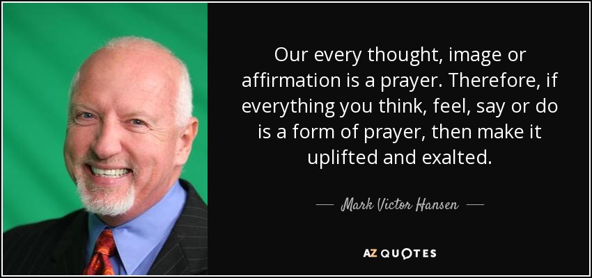 Our every thought, image or affirmation is a prayer. Therefore, if everything you think, feel, say or do is a form of prayer, then make it uplifted and exalted. - Mark Victor Hansen