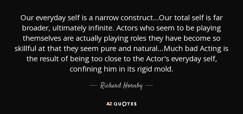 Our everyday self is a narrow construct...Our total self is far broader, ultimately infinite. Actors who seem to be playing themselves are actually playing roles they have become so skillful at that they seem pure and natural...Much bad Acting is the result of being too close to the Actor's everyday self, confining him in its rigid mold. - Richard Hornby