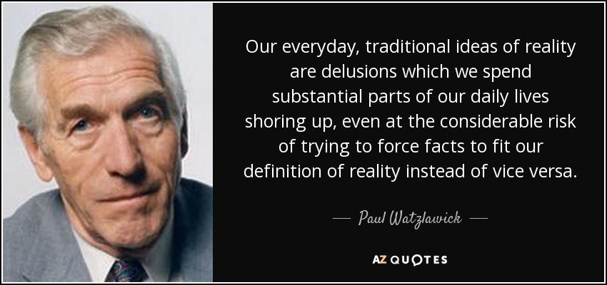 Our everyday, traditional ideas of reality are delusions which we spend substantial parts of our daily lives shoring up, even at the considerable risk of trying to force facts to fit our definition of reality instead of vice versa. - Paul Watzlawick