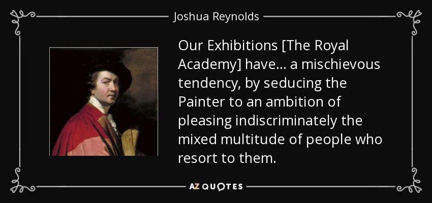 Our Exhibitions [The Royal Academy] have... a mischievous tendency, by seducing the Painter to an ambition of pleasing indiscriminately the mixed multitude of people who resort to them. - Joshua Reynolds