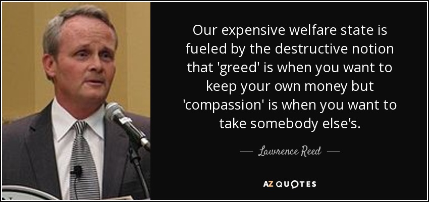 Our expensive welfare state is fueled by the destructive notion that 'greed' is when you want to keep your own money but 'compassion' is when you want to take somebody else's. - Lawrence Reed