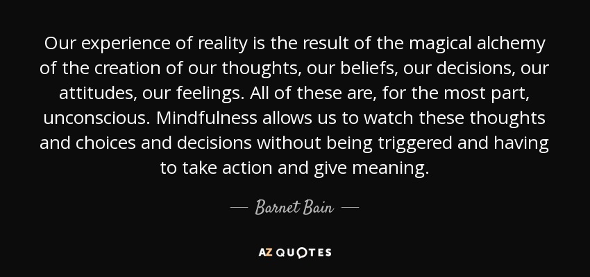 Our experience of reality is the result of the magical alchemy of the creation of our thoughts, our beliefs, our decisions, our attitudes, our feelings. All of these are, for the most part, unconscious. Mindfulness allows us to watch these thoughts and choices and decisions without being triggered and having to take action and give meaning. - Barnet Bain