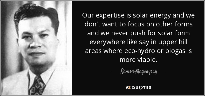 Our expertise is solar energy and we don't want to focus on other forms and we never push for solar form everywhere like say in upper hill areas where eco-hydro or biogas is more viable. - Ramon Magsaysay