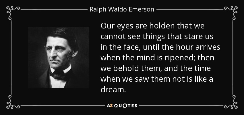 Our eyes are holden that we cannot see things that stare us in the face, until the hour arrives when the mind is ripened; then we behold them, and the time when we saw them not is like a dream. - Ralph Waldo Emerson